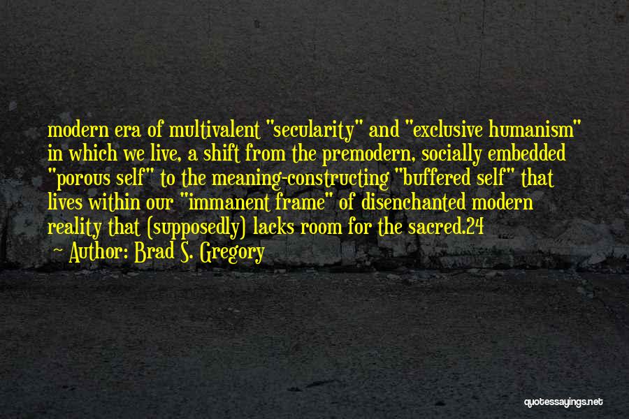 Brad S. Gregory Quotes: Modern Era Of Multivalent Secularity And Exclusive Humanism In Which We Live, A Shift From The Premodern, Socially Embedded Porous