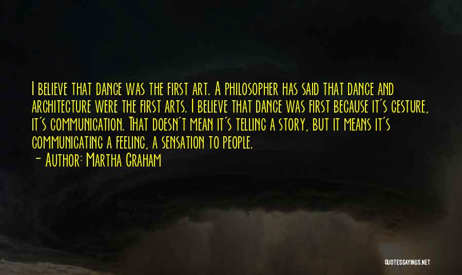 Martha Graham Quotes: I Believe That Dance Was The First Art. A Philosopher Has Said That Dance And Architecture Were The First Arts.