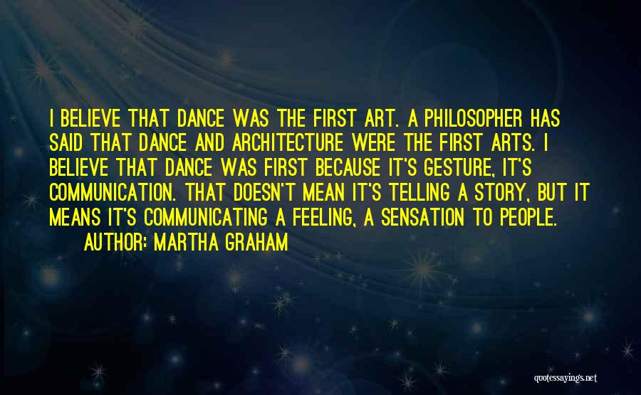 Martha Graham Quotes: I Believe That Dance Was The First Art. A Philosopher Has Said That Dance And Architecture Were The First Arts.