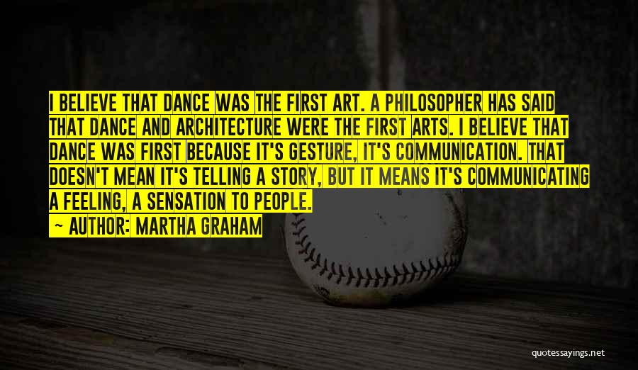 Martha Graham Quotes: I Believe That Dance Was The First Art. A Philosopher Has Said That Dance And Architecture Were The First Arts.