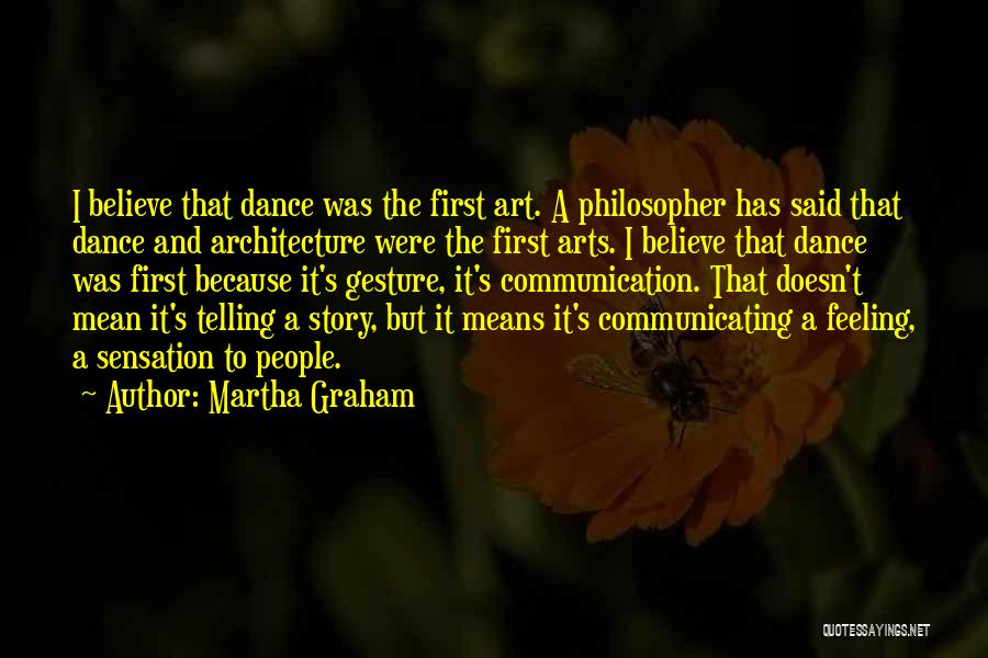 Martha Graham Quotes: I Believe That Dance Was The First Art. A Philosopher Has Said That Dance And Architecture Were The First Arts.