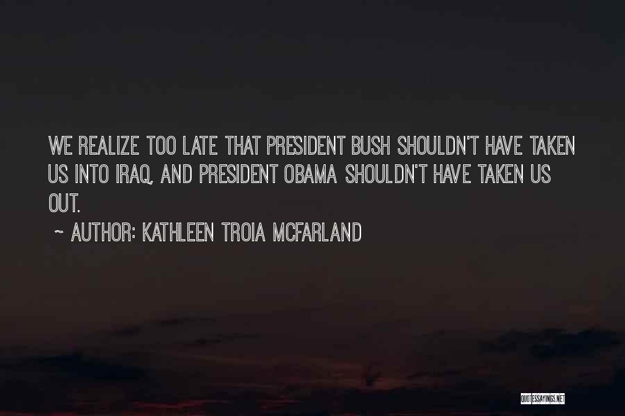 Kathleen Troia McFarland Quotes: We Realize Too Late That President Bush Shouldn't Have Taken Us Into Iraq, And President Obama Shouldn't Have Taken Us