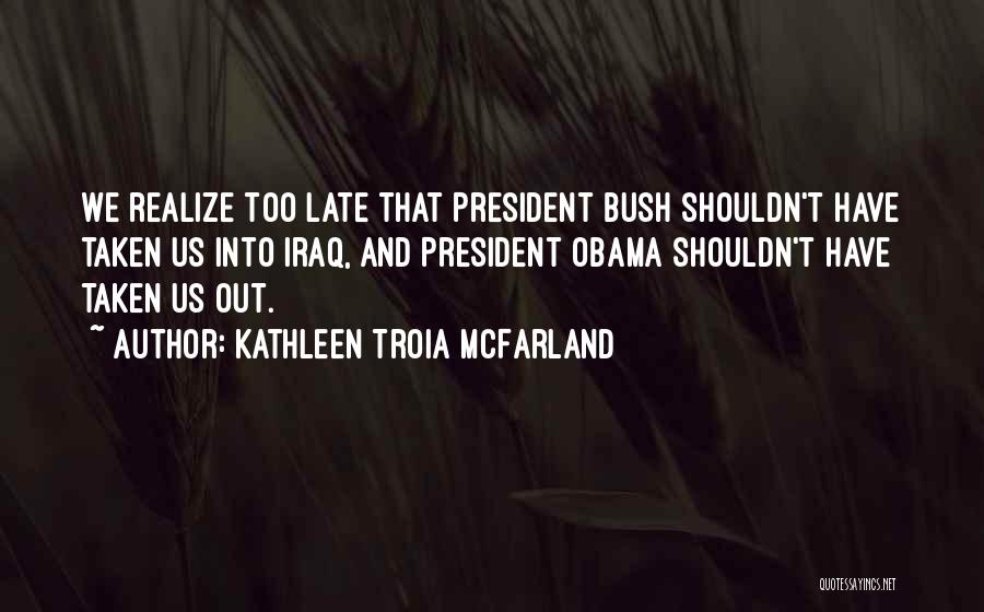Kathleen Troia McFarland Quotes: We Realize Too Late That President Bush Shouldn't Have Taken Us Into Iraq, And President Obama Shouldn't Have Taken Us