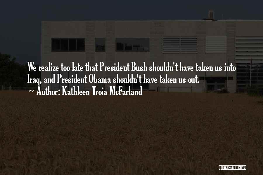 Kathleen Troia McFarland Quotes: We Realize Too Late That President Bush Shouldn't Have Taken Us Into Iraq, And President Obama Shouldn't Have Taken Us