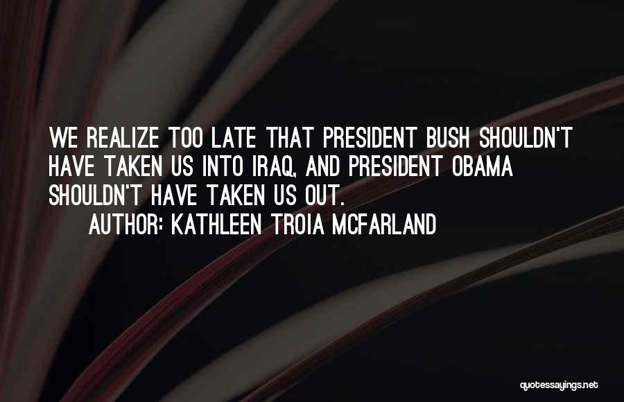 Kathleen Troia McFarland Quotes: We Realize Too Late That President Bush Shouldn't Have Taken Us Into Iraq, And President Obama Shouldn't Have Taken Us