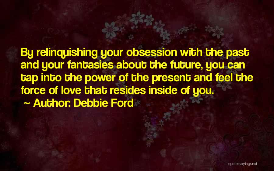 Debbie Ford Quotes: By Relinquishing Your Obsession With The Past And Your Fantasies About The Future, You Can Tap Into The Power Of