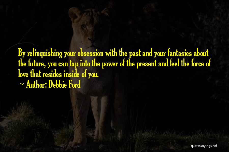 Debbie Ford Quotes: By Relinquishing Your Obsession With The Past And Your Fantasies About The Future, You Can Tap Into The Power Of