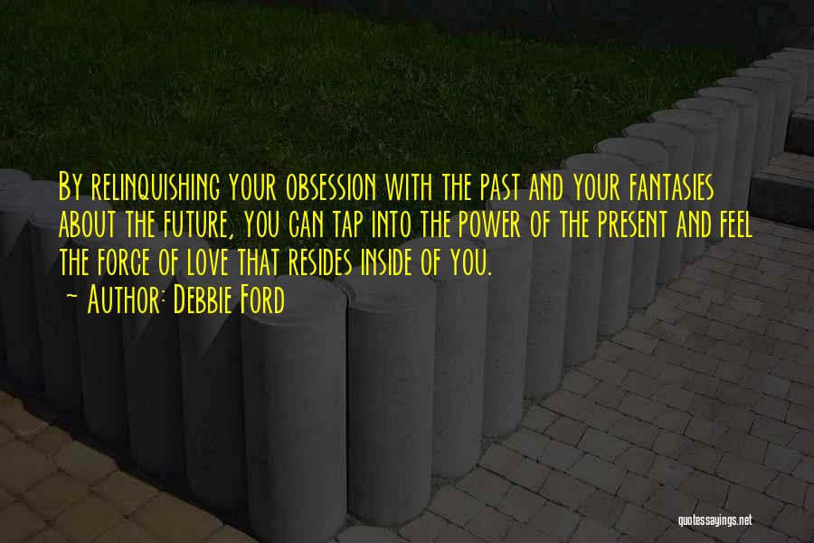 Debbie Ford Quotes: By Relinquishing Your Obsession With The Past And Your Fantasies About The Future, You Can Tap Into The Power Of