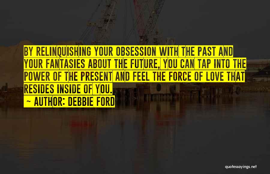 Debbie Ford Quotes: By Relinquishing Your Obsession With The Past And Your Fantasies About The Future, You Can Tap Into The Power Of