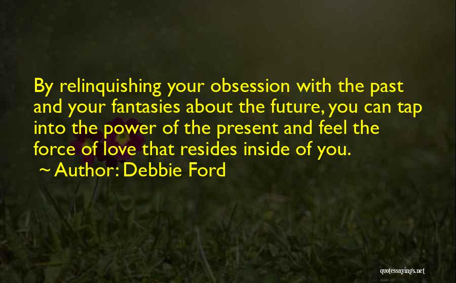 Debbie Ford Quotes: By Relinquishing Your Obsession With The Past And Your Fantasies About The Future, You Can Tap Into The Power Of