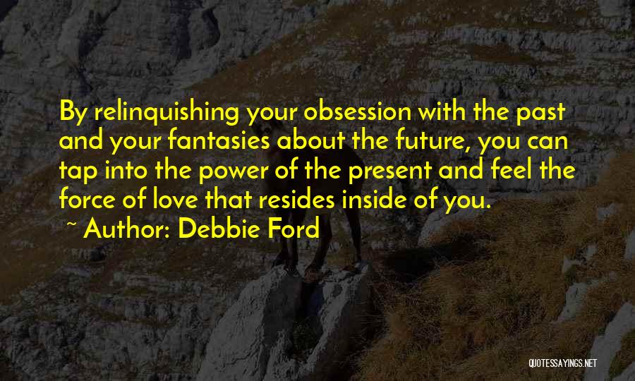 Debbie Ford Quotes: By Relinquishing Your Obsession With The Past And Your Fantasies About The Future, You Can Tap Into The Power Of