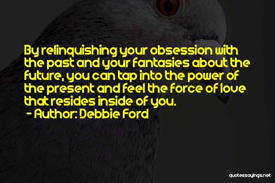 Debbie Ford Quotes: By Relinquishing Your Obsession With The Past And Your Fantasies About The Future, You Can Tap Into The Power Of