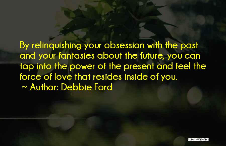 Debbie Ford Quotes: By Relinquishing Your Obsession With The Past And Your Fantasies About The Future, You Can Tap Into The Power Of