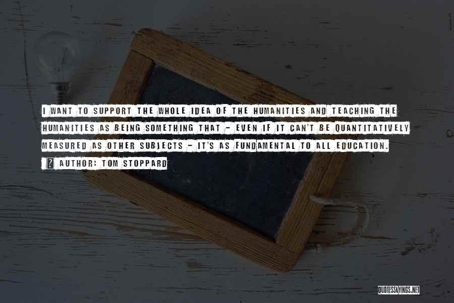 Tom Stoppard Quotes: I Want To Support The Whole Idea Of The Humanities And Teaching The Humanities As Being Something That - Even