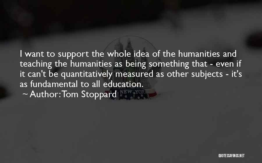 Tom Stoppard Quotes: I Want To Support The Whole Idea Of The Humanities And Teaching The Humanities As Being Something That - Even