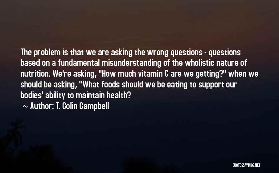 T. Colin Campbell Quotes: The Problem Is That We Are Asking The Wrong Questions - Questions Based On A Fundamental Misunderstanding Of The Wholistic