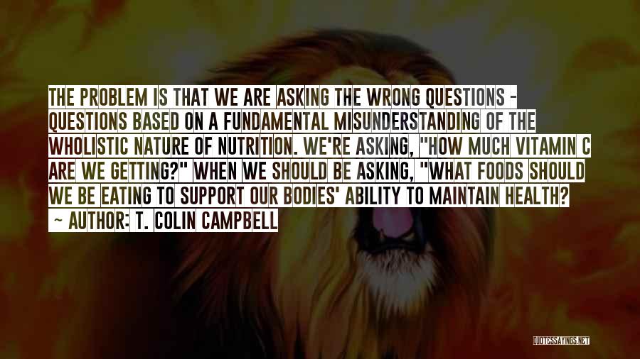 T. Colin Campbell Quotes: The Problem Is That We Are Asking The Wrong Questions - Questions Based On A Fundamental Misunderstanding Of The Wholistic