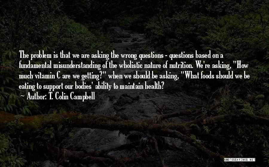 T. Colin Campbell Quotes: The Problem Is That We Are Asking The Wrong Questions - Questions Based On A Fundamental Misunderstanding Of The Wholistic