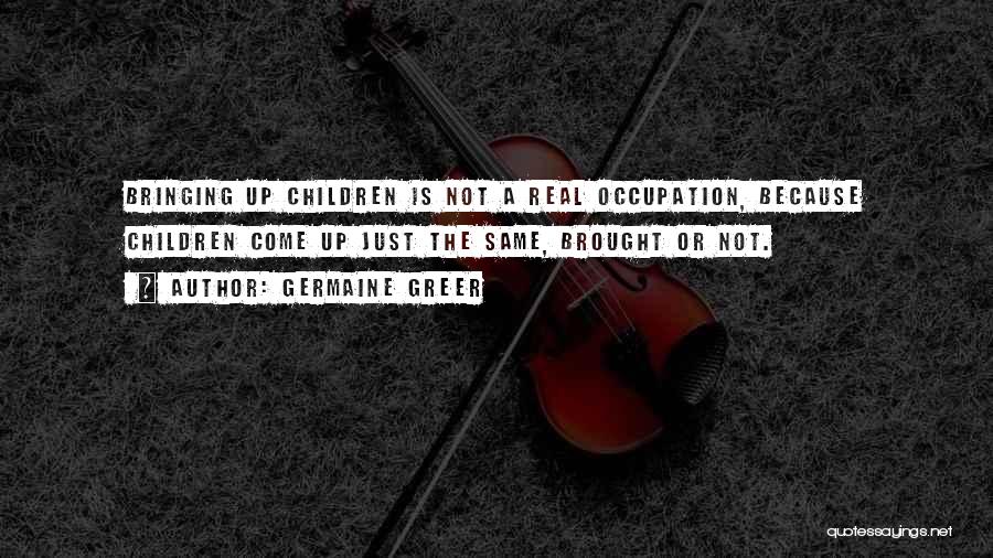 Germaine Greer Quotes: Bringing Up Children Is Not A Real Occupation, Because Children Come Up Just The Same, Brought Or Not.