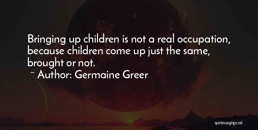 Germaine Greer Quotes: Bringing Up Children Is Not A Real Occupation, Because Children Come Up Just The Same, Brought Or Not.