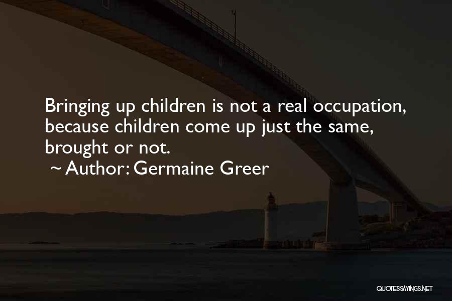 Germaine Greer Quotes: Bringing Up Children Is Not A Real Occupation, Because Children Come Up Just The Same, Brought Or Not.