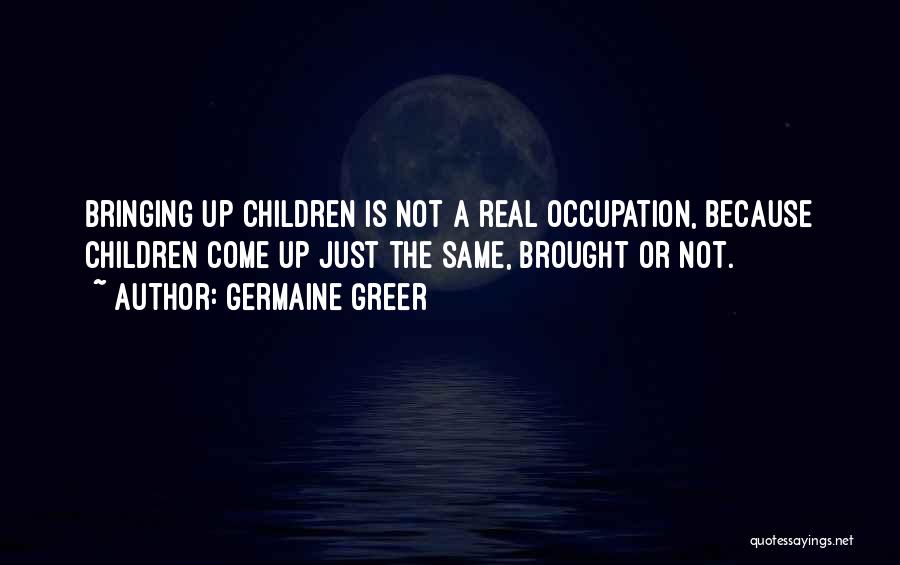 Germaine Greer Quotes: Bringing Up Children Is Not A Real Occupation, Because Children Come Up Just The Same, Brought Or Not.