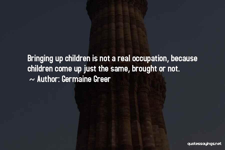 Germaine Greer Quotes: Bringing Up Children Is Not A Real Occupation, Because Children Come Up Just The Same, Brought Or Not.