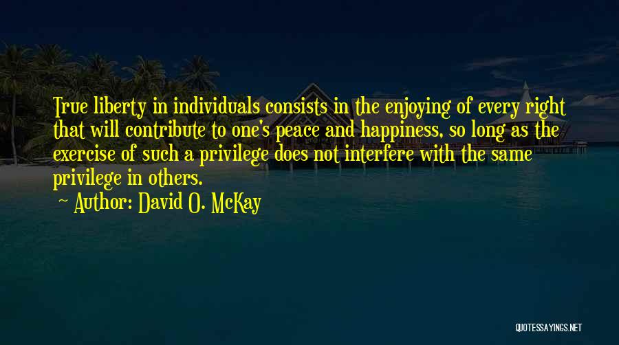 David O. McKay Quotes: True Liberty In Individuals Consists In The Enjoying Of Every Right That Will Contribute To One's Peace And Happiness, So