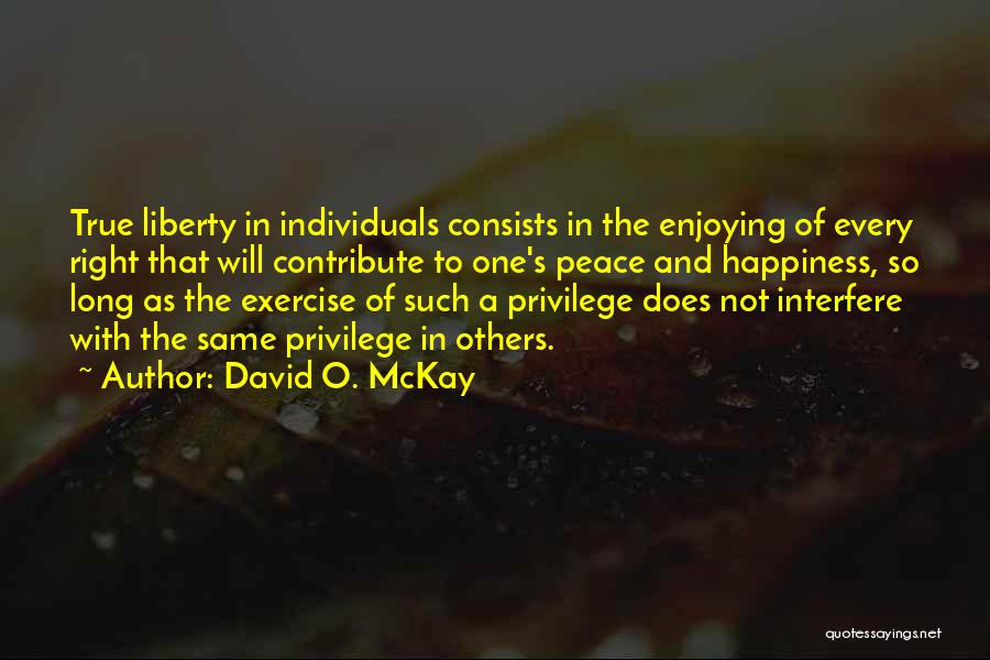 David O. McKay Quotes: True Liberty In Individuals Consists In The Enjoying Of Every Right That Will Contribute To One's Peace And Happiness, So