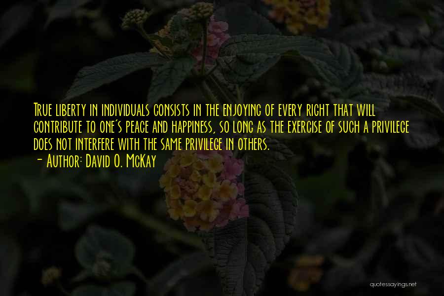 David O. McKay Quotes: True Liberty In Individuals Consists In The Enjoying Of Every Right That Will Contribute To One's Peace And Happiness, So