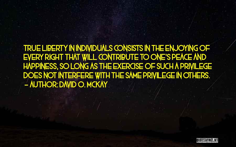 David O. McKay Quotes: True Liberty In Individuals Consists In The Enjoying Of Every Right That Will Contribute To One's Peace And Happiness, So