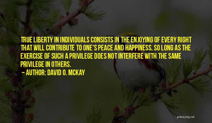 David O. McKay Quotes: True Liberty In Individuals Consists In The Enjoying Of Every Right That Will Contribute To One's Peace And Happiness, So
