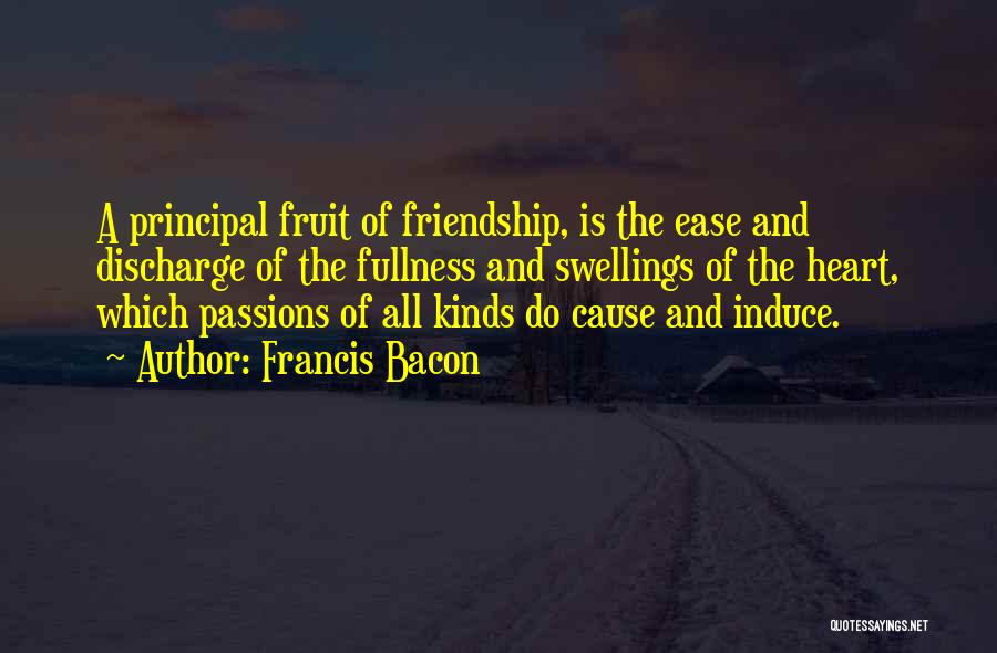 Francis Bacon Quotes: A Principal Fruit Of Friendship, Is The Ease And Discharge Of The Fullness And Swellings Of The Heart, Which Passions