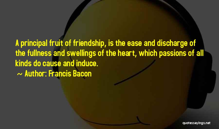 Francis Bacon Quotes: A Principal Fruit Of Friendship, Is The Ease And Discharge Of The Fullness And Swellings Of The Heart, Which Passions