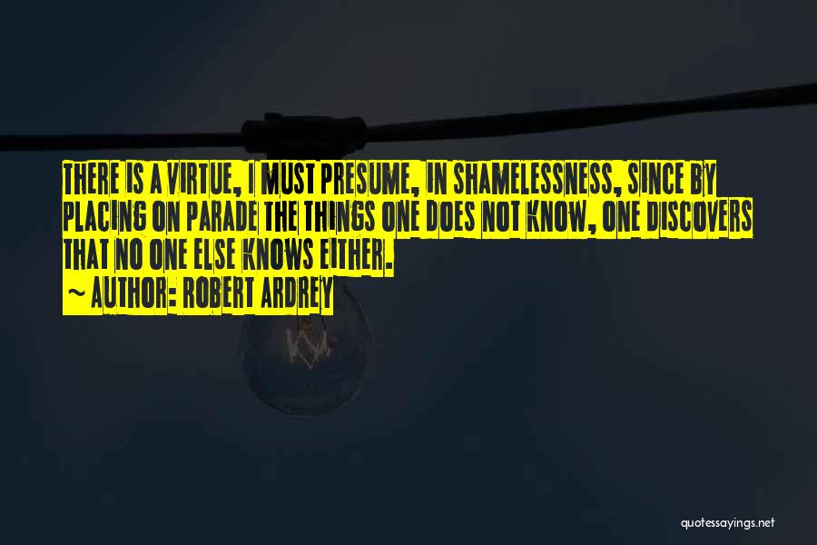 Robert Ardrey Quotes: There Is A Virtue, I Must Presume, In Shamelessness, Since By Placing On Parade The Things One Does Not Know,