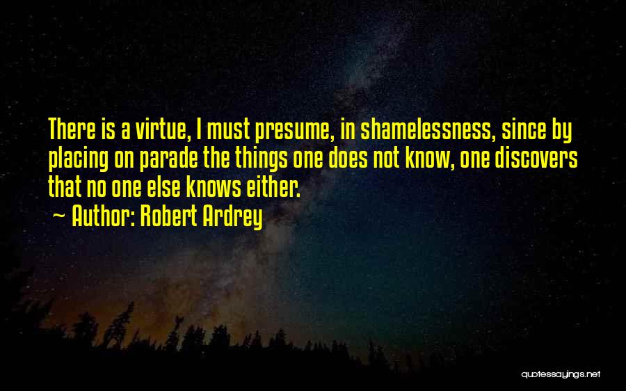 Robert Ardrey Quotes: There Is A Virtue, I Must Presume, In Shamelessness, Since By Placing On Parade The Things One Does Not Know,