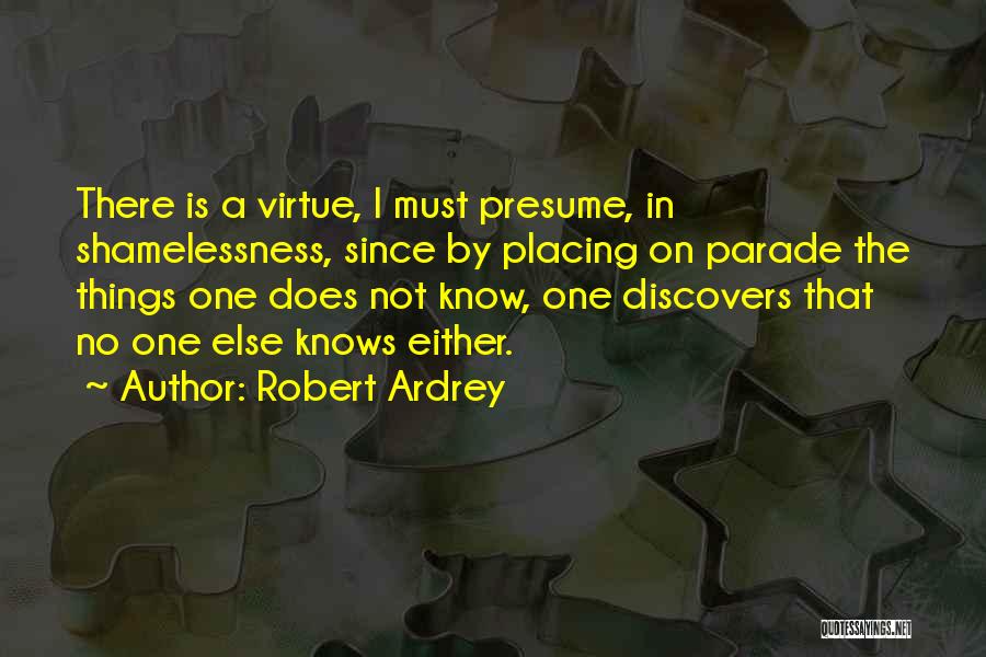 Robert Ardrey Quotes: There Is A Virtue, I Must Presume, In Shamelessness, Since By Placing On Parade The Things One Does Not Know,