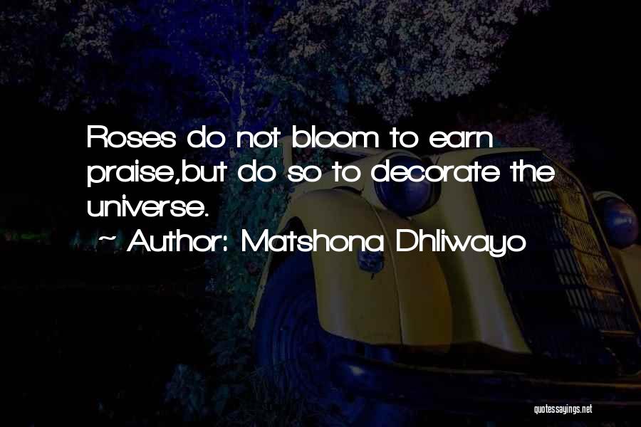 Matshona Dhliwayo Quotes: Roses Do Not Bloom To Earn Praise,but Do So To Decorate The Universe.