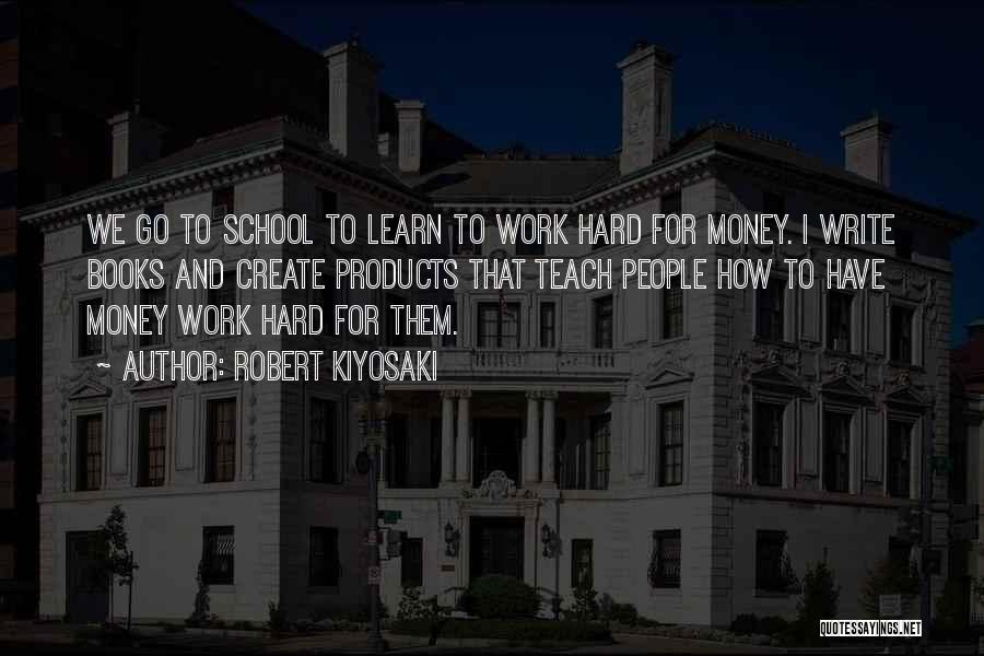 Robert Kiyosaki Quotes: We Go To School To Learn To Work Hard For Money. I Write Books And Create Products That Teach People