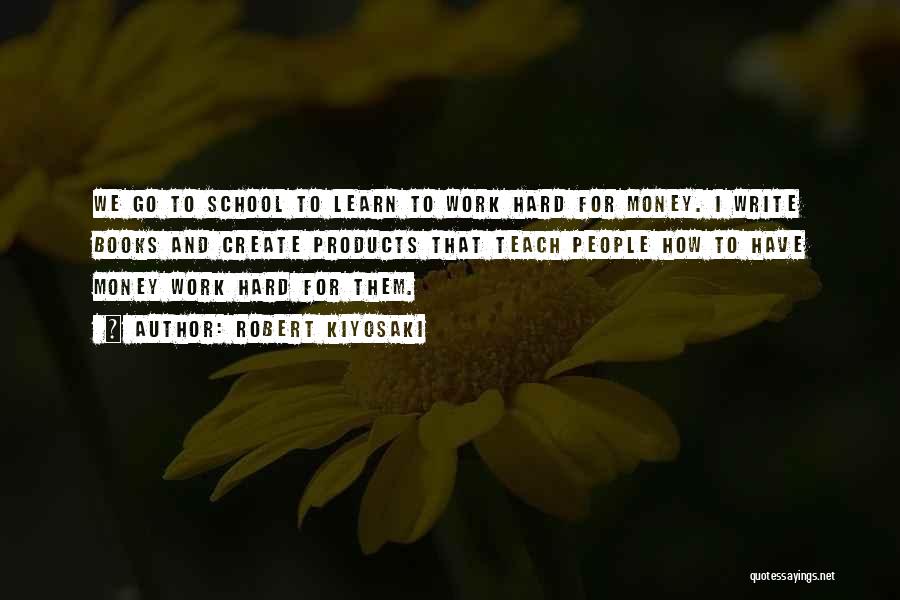 Robert Kiyosaki Quotes: We Go To School To Learn To Work Hard For Money. I Write Books And Create Products That Teach People