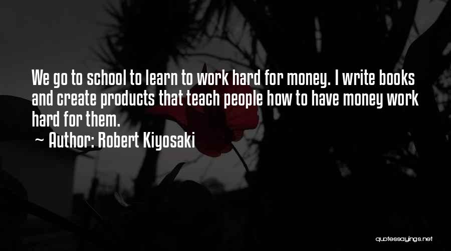 Robert Kiyosaki Quotes: We Go To School To Learn To Work Hard For Money. I Write Books And Create Products That Teach People