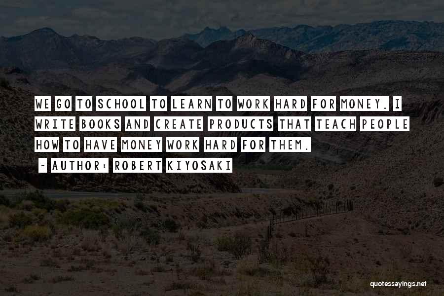 Robert Kiyosaki Quotes: We Go To School To Learn To Work Hard For Money. I Write Books And Create Products That Teach People