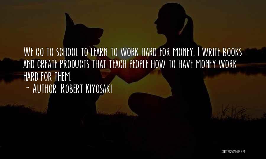Robert Kiyosaki Quotes: We Go To School To Learn To Work Hard For Money. I Write Books And Create Products That Teach People