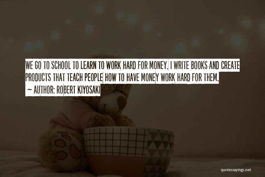 Robert Kiyosaki Quotes: We Go To School To Learn To Work Hard For Money. I Write Books And Create Products That Teach People