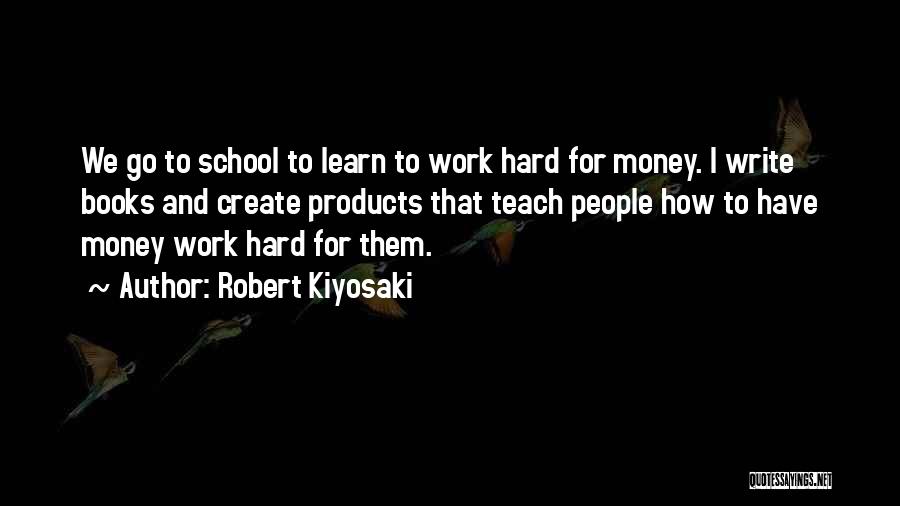 Robert Kiyosaki Quotes: We Go To School To Learn To Work Hard For Money. I Write Books And Create Products That Teach People