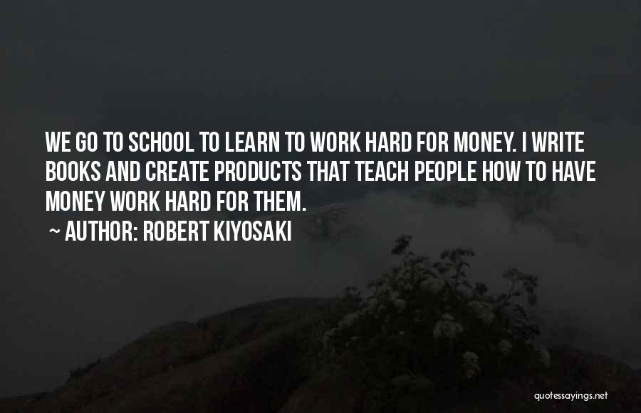 Robert Kiyosaki Quotes: We Go To School To Learn To Work Hard For Money. I Write Books And Create Products That Teach People