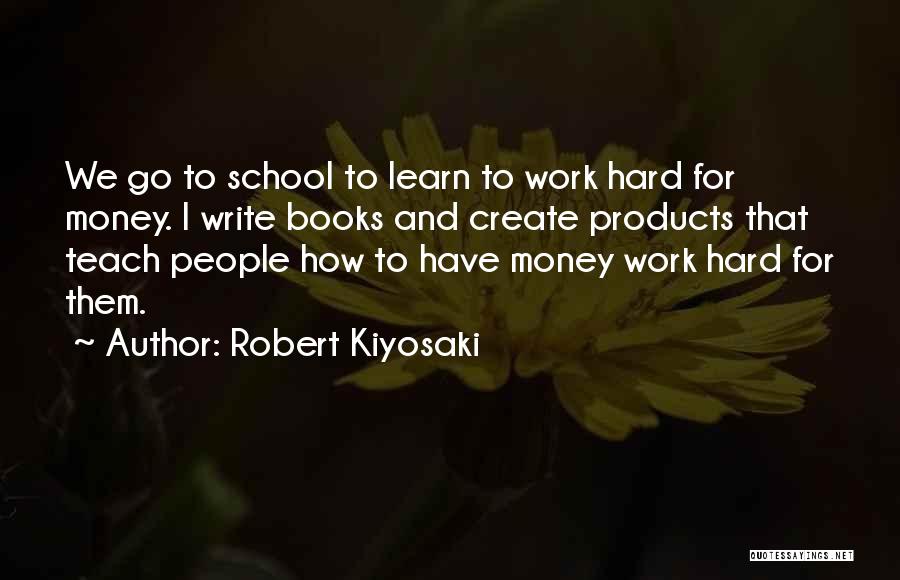 Robert Kiyosaki Quotes: We Go To School To Learn To Work Hard For Money. I Write Books And Create Products That Teach People