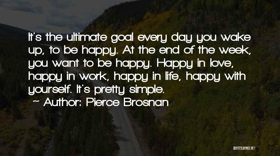 Pierce Brosnan Quotes: It's The Ultimate Goal Every Day You Wake Up, To Be Happy. At The End Of The Week, You Want