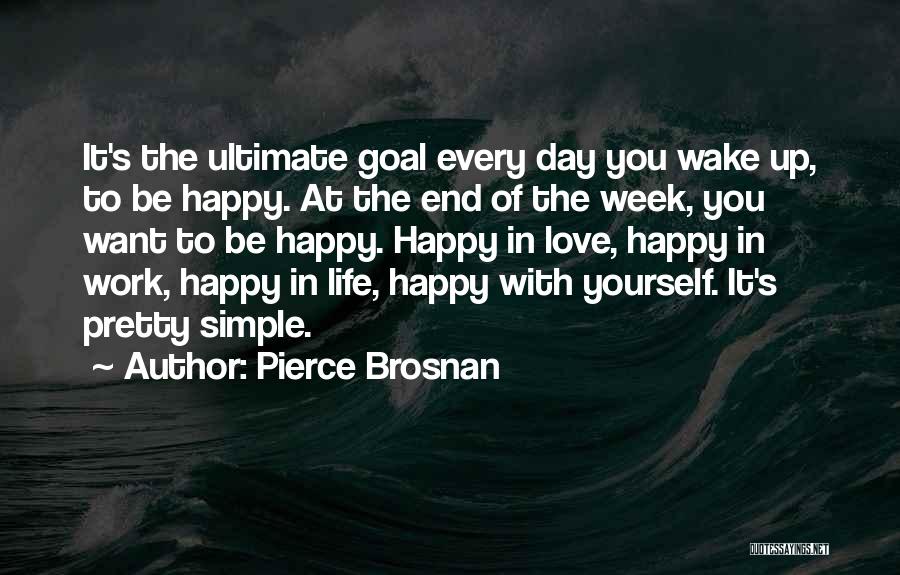 Pierce Brosnan Quotes: It's The Ultimate Goal Every Day You Wake Up, To Be Happy. At The End Of The Week, You Want