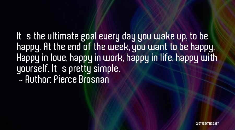 Pierce Brosnan Quotes: It's The Ultimate Goal Every Day You Wake Up, To Be Happy. At The End Of The Week, You Want